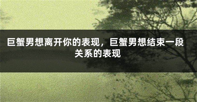 巨蟹男想离开你的表现，巨蟹男想结束一段关系的表现