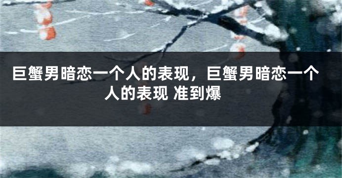 巨蟹男暗恋一个人的表现，巨蟹男暗恋一个人的表现 准到爆