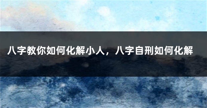 八字教你如何化解小人，八字自刑如何化解