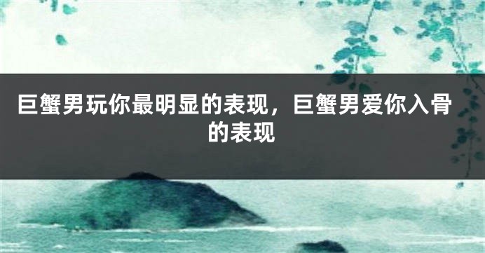 巨蟹男玩你最明显的表现，巨蟹男爱你入骨的表现