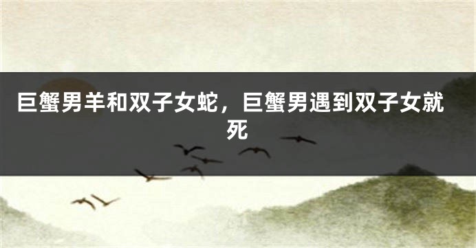 巨蟹男羊和双子女蛇，巨蟹男遇到双子女就死