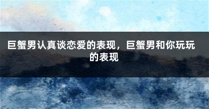 巨蟹男认真谈恋爱的表现，巨蟹男和你玩玩的表现