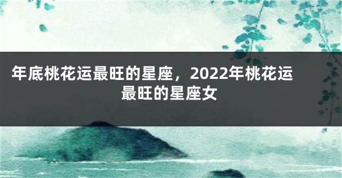 年底桃花运最旺的星座，2022年桃花运最旺的星座女