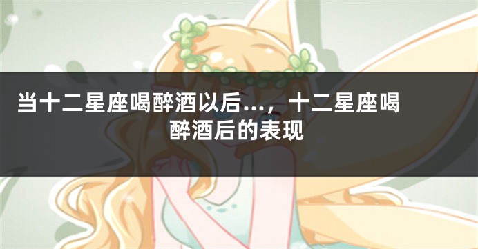 当十二星座喝醉酒以后...，十二星座喝醉酒后的表现