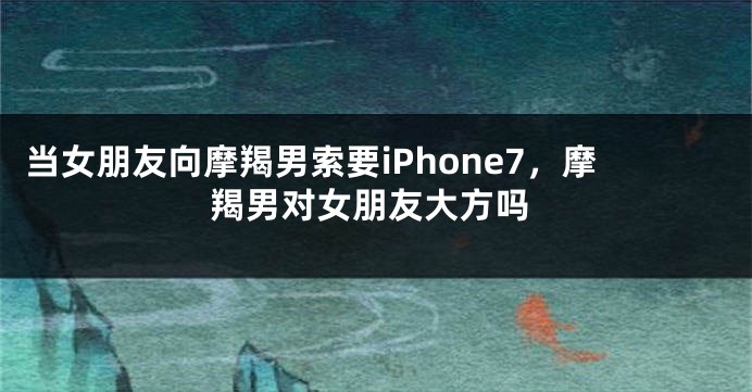 当女朋友向摩羯男索要iPhone7，摩羯男对女朋友大方吗