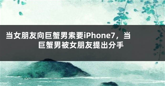 当女朋友向巨蟹男索要iPhone7，当巨蟹男被女朋友提出分手