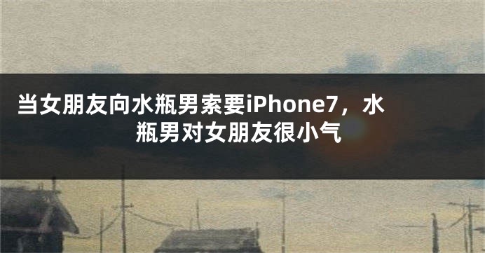 当女朋友向水瓶男索要iPhone7，水瓶男对女朋友很小气