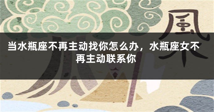 当水瓶座不再主动找你怎么办，水瓶座女不再主动联系你