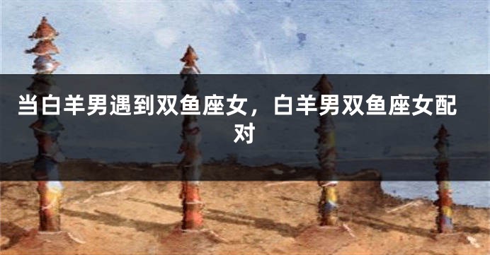 当白羊男遇到双鱼座女，白羊男双鱼座女配对