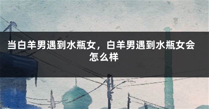 当白羊男遇到水瓶女，白羊男遇到水瓶女会怎么样