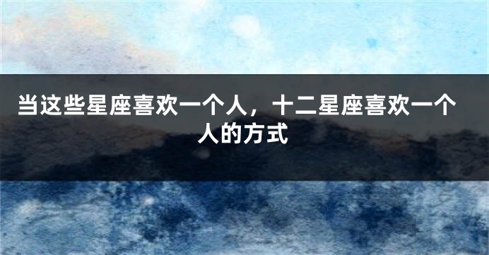 当这些星座喜欢一个人，十二星座喜欢一个人的方式