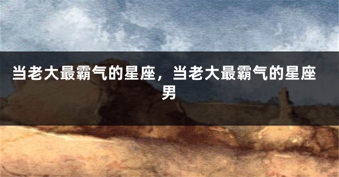 当老大最霸气的星座，当老大最霸气的星座男