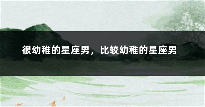 很幼稚的星座男，比较幼稚的星座男