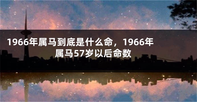 1966年属马到底是什么命，1966年属马57岁以后命数