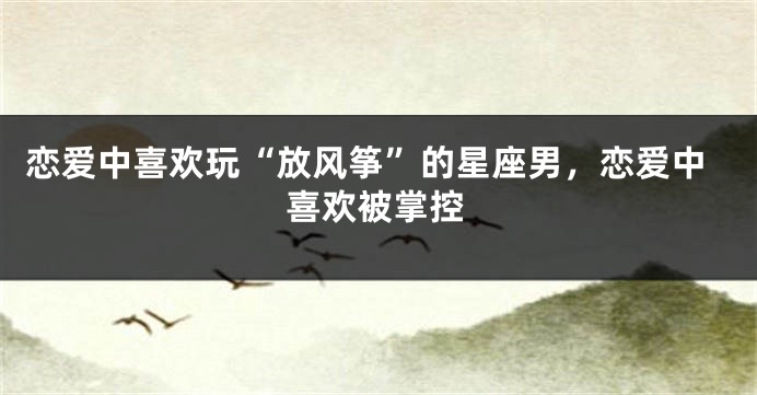 恋爱中喜欢玩“放风筝”的星座男，恋爱中喜欢被掌控