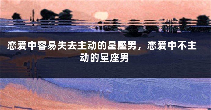 恋爱中容易失去主动的星座男，恋爱中不主动的星座男