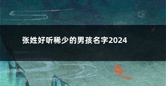 张姓好听稀少的男孩名字2024