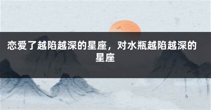 恋爱了越陷越深的星座，对水瓶越陷越深的星座