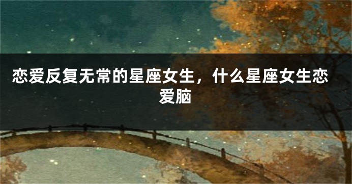 恋爱反复无常的星座女生，什么星座女生恋爱脑