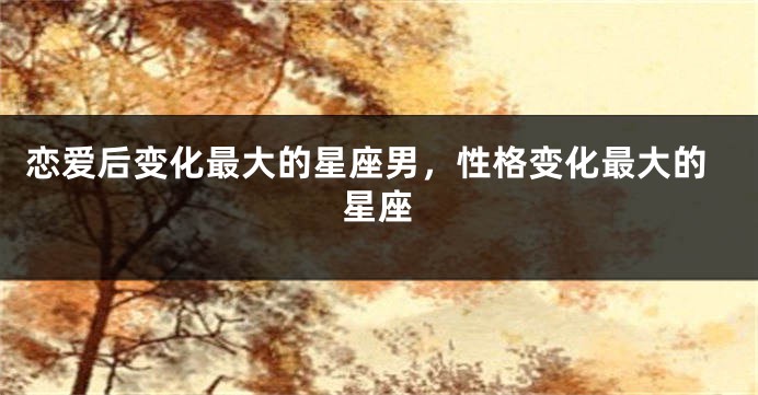 恋爱后变化最大的星座男，性格变化最大的星座