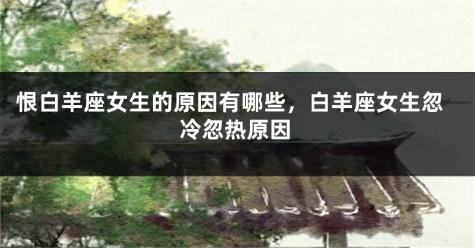 恨白羊座女生的原因有哪些，白羊座女生忽冷忽热原因