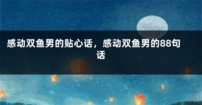 感动双鱼男的贴心话，感动双鱼男的88句话