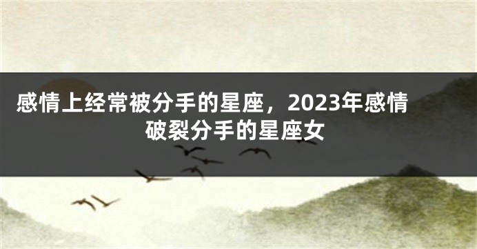 感情上经常被分手的星座，2023年感情破裂分手的星座女