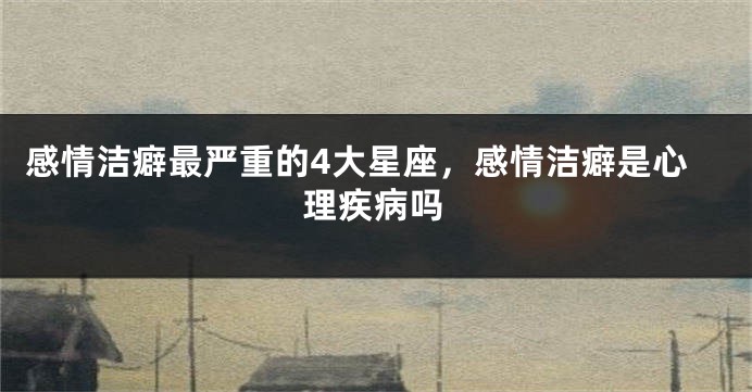 感情洁癖最严重的4大星座，感情洁癖是心理疾病吗