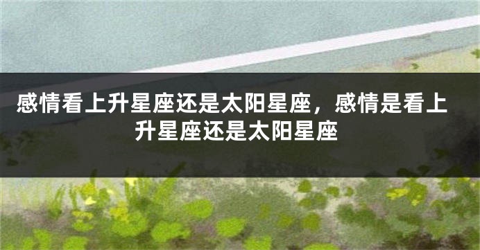 感情看上升星座还是太阳星座，感情是看上升星座还是太阳星座