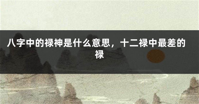 八字中的禄神是什么意思，十二禄中最差的禄