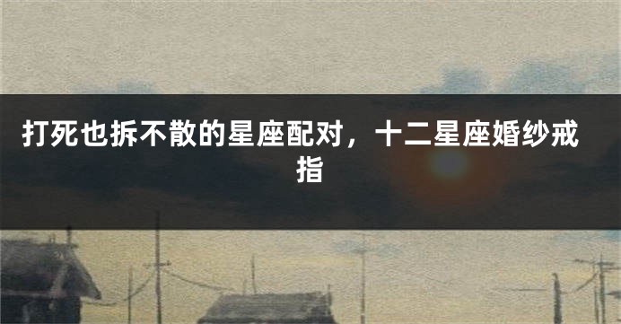打死也拆不散的星座配对，十二星座婚纱戒指