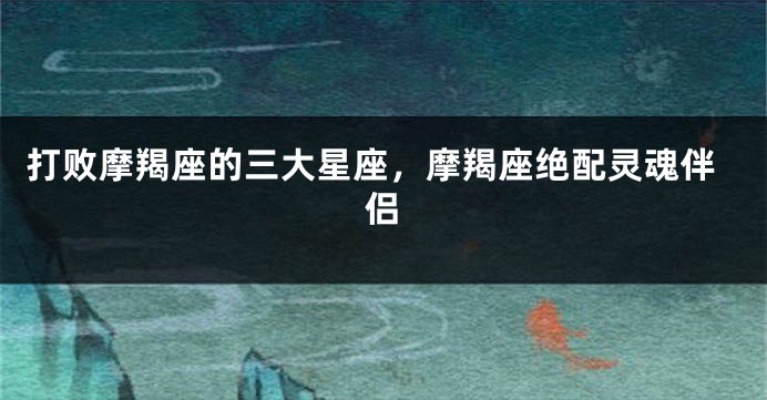 打败摩羯座的三大星座，摩羯座绝配灵魂伴侣