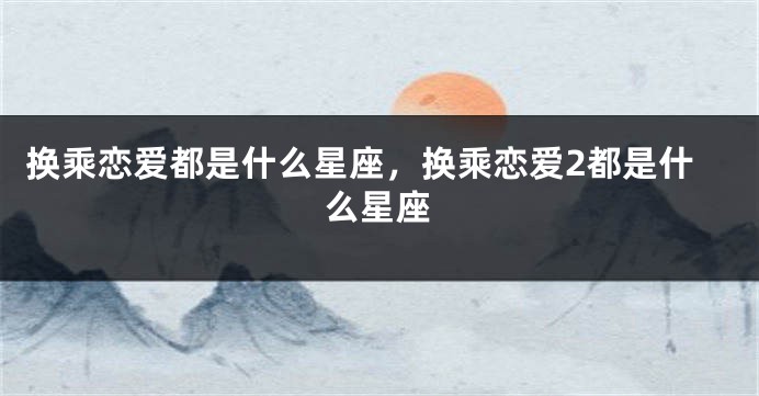 换乘恋爱都是什么星座，换乘恋爱2都是什么星座