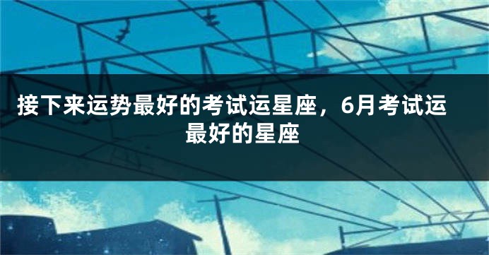 接下来运势最好的考试运星座，6月考试运最好的星座