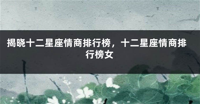 揭晓十二星座情商排行榜，十二星座情商排行榜女