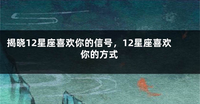 揭晓12星座喜欢你的信号，12星座喜欢你的方式