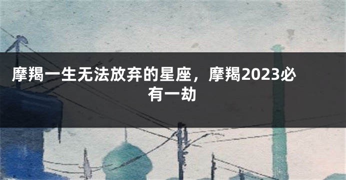 摩羯一生无法放弃的星座，摩羯2023必有一劫