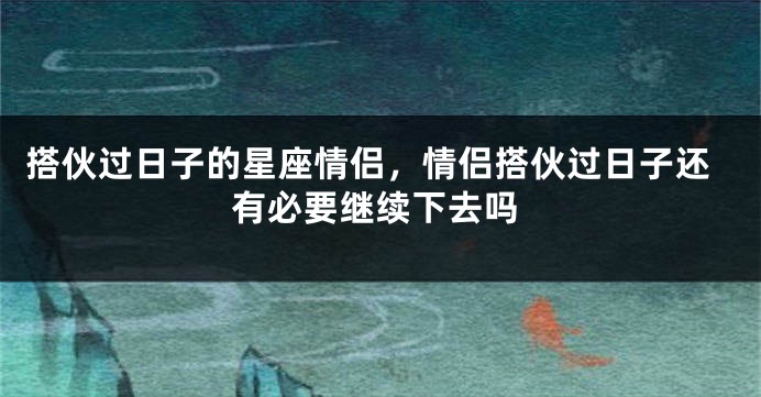 搭伙过日子的星座情侣，情侣搭伙过日子还有必要继续下去吗