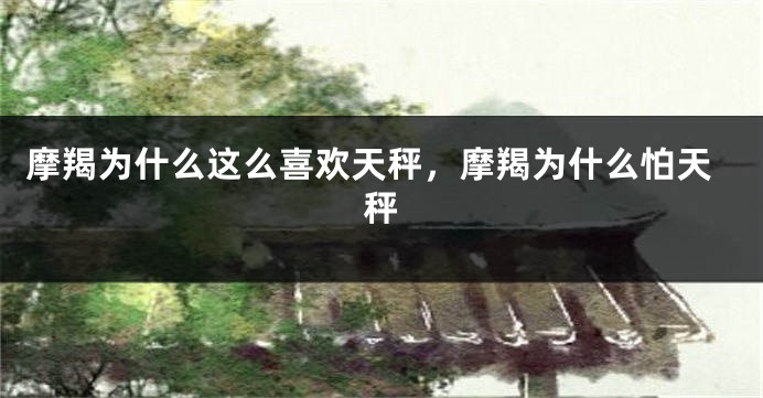 摩羯为什么这么喜欢天秤，摩羯为什么怕天秤