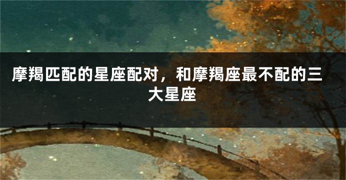 摩羯匹配的星座配对，和摩羯座最不配的三大星座