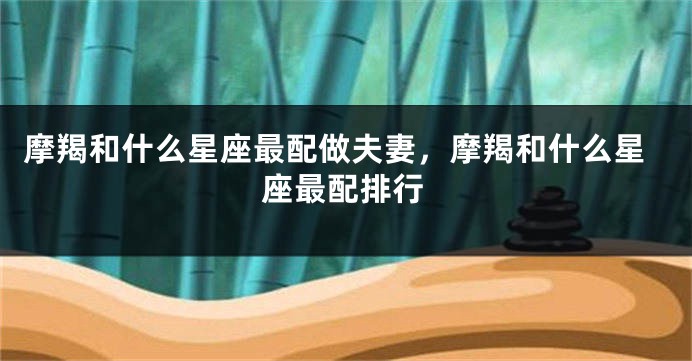 摩羯和什么星座最配做夫妻，摩羯和什么星座最配排行