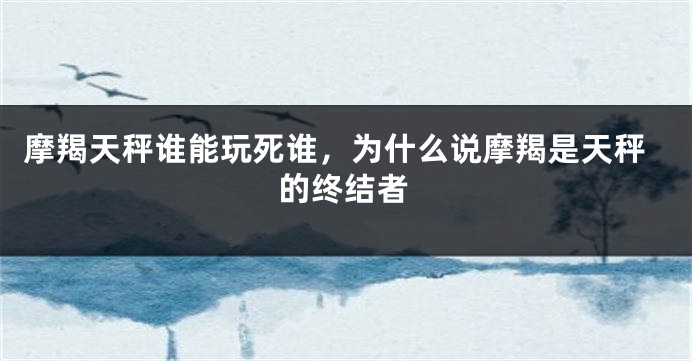 摩羯天秤谁能玩死谁，为什么说摩羯是天秤的终结者