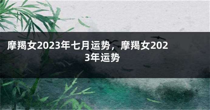 摩羯女2023年七月运势，摩羯女2023年运势