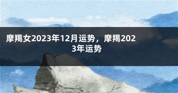 摩羯女2023年12月运势，摩羯2023年运势