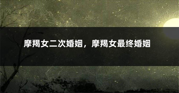 摩羯女二次婚姻，摩羯女最终婚姻