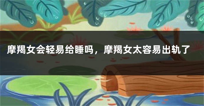 摩羯女会轻易给睡吗，摩羯女太容易出轨了