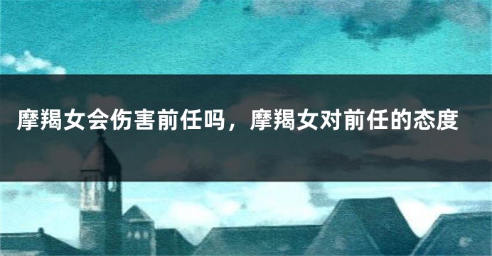 摩羯女会伤害前任吗，摩羯女对前任的态度