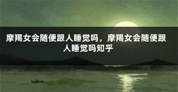 摩羯女会随便跟人睡觉吗，摩羯女会随便跟人睡觉吗知乎