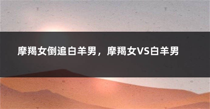 摩羯女倒追白羊男，摩羯女VS白羊男