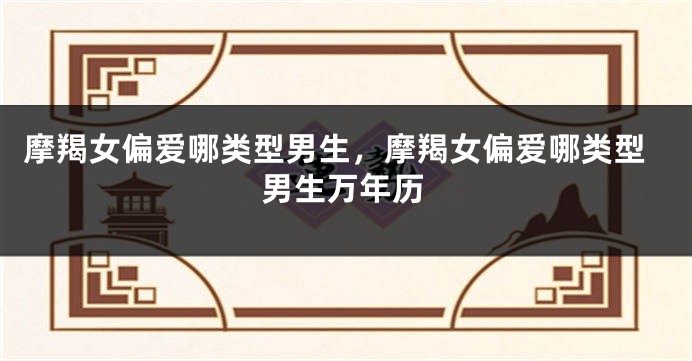 摩羯女偏爱哪类型男生，摩羯女偏爱哪类型男生万年历
